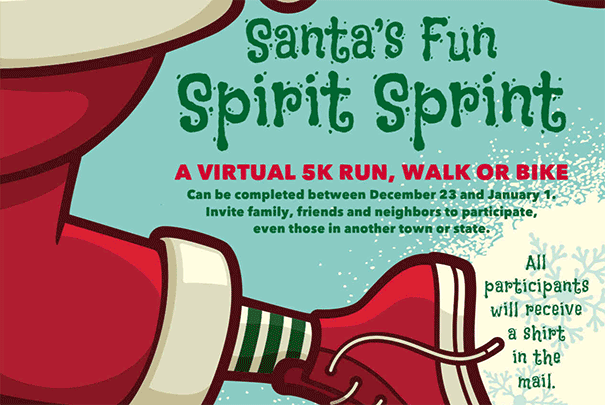 Santa's Fun Spirit Sprint. A virtual 5k run, walk or bike. Can be completed between December 23 and January 1. Invite family, friends and neighbors to participate, even those in another town or state. All participants will receive a shirt in the mail.